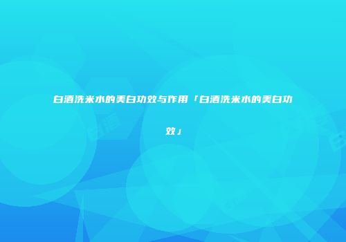 白酒洗米水的美白功效与作用「白酒洗米水的美白功效」
