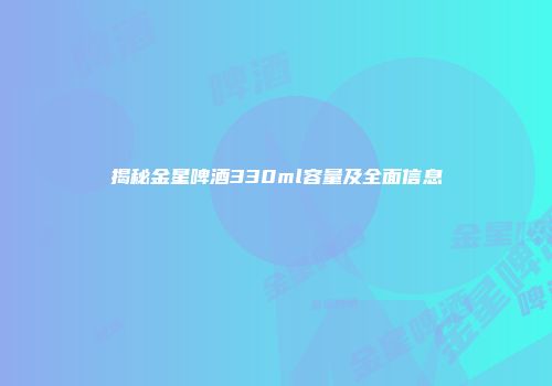 揭秘金星啤酒330ml容量及全面信息