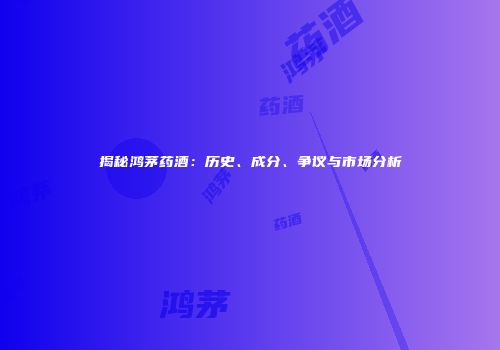 揭秘鸿茅药酒：历史、成分、争议与市场分析