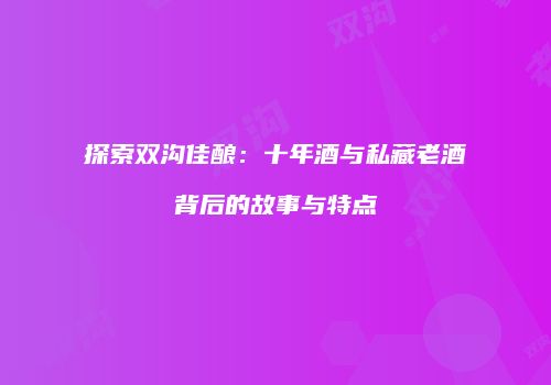 探索双沟佳酿：十年酒与私藏老酒背后的故事与特点