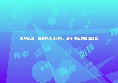 南将名酒：酱香传承与创新，匠心独运的白酒佳酿