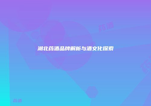 湖北药酒品牌解析与酒文化探索