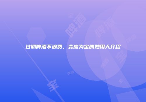 过期啤酒不浪费，变废为宝的妙用大介绍