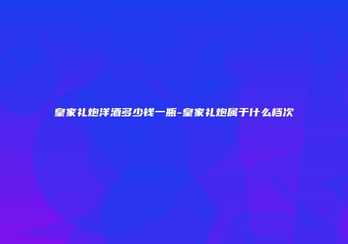 皇家礼炮洋酒多少钱一瓶-皇家礼炮属于什么档次