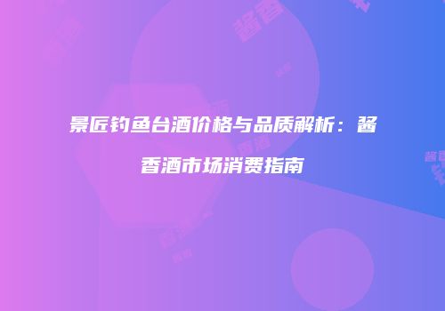 景匠钓鱼台酒价格与品质解析：酱香酒市场消费指南