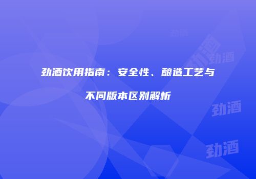 劲酒饮用指南：安全性、酿造工艺与不同版本区别解析