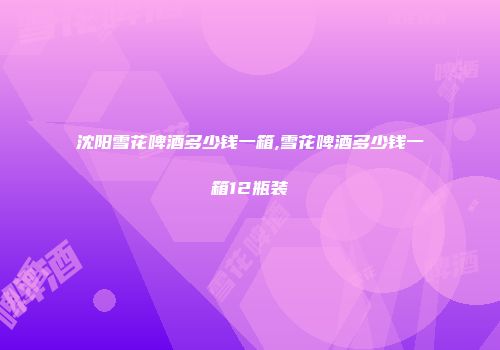 沈阳雪花啤酒多少钱一箱,雪花啤酒多少钱一箱12瓶装