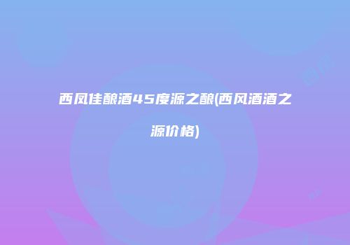 西凤佳酿酒45度源之酿(西风酒酒之源价格)