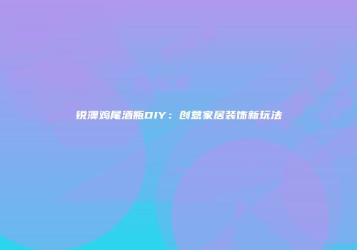 锐澳鸡尾酒瓶DIY：创意家居装饰新玩法