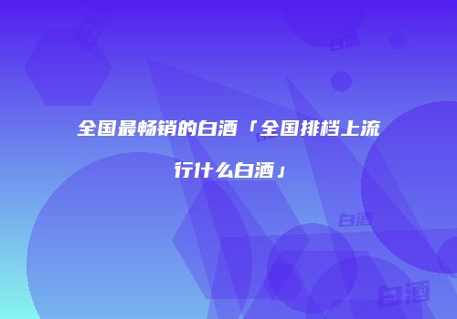 全国最畅销的白酒「全国排档上流行什么白酒」