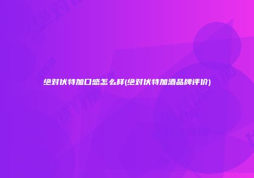 绝对伏特加口感怎么样(绝对伏特加酒品牌评价)