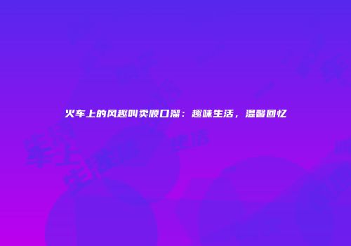 火车上的风趣叫卖顺口溜：趣味生活，温馨回忆