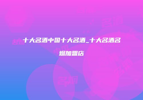 十大名酒中国十大名酒_十大名酒名烟加盟店