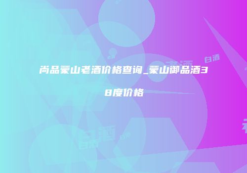 尚品蒙山老酒价格查询_蒙山御品酒38度价格