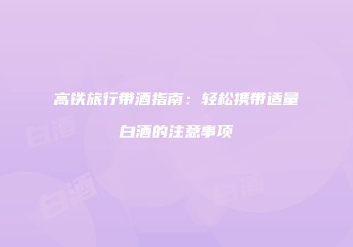 高铁旅行带酒指南：轻松携带适量白酒的注意事项