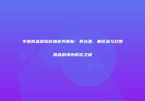 中国商品国际价格优势解析：茅台酒、奢侈品与日常用品的海外低价之谜