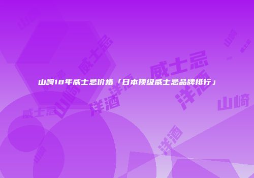 山崎18年威士忌价格「日本顶级威士忌品牌排行」