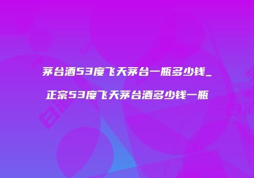茅台酒53度飞天茅台一瓶多少钱_正宗53度飞天茅台酒多少钱一瓶