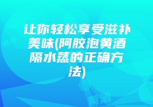 让你轻松享受滋补美味(阿胶泡黄酒隔水蒸的正确方法)