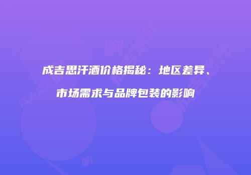 成吉思汗酒价格揭秘：地区差异、市场需求与品牌包装的影响