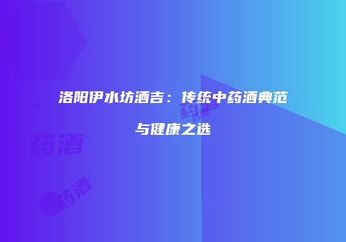 洛阳伊水坊酒吉：传统中药酒典范与健康之选