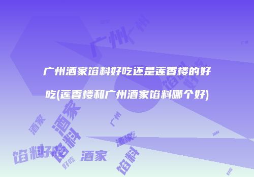 广州酒家馅料好吃还是莲香楼的好吃(莲香楼和广州酒家馅料哪个好)