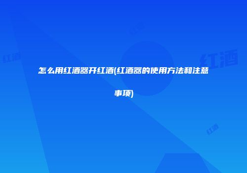 怎么用红酒器开红酒(红酒器的使用方法和注意事项)