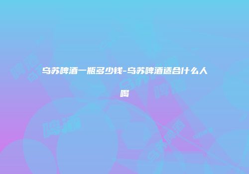 乌苏啤酒一瓶多少钱-乌苏啤酒适合什么人喝