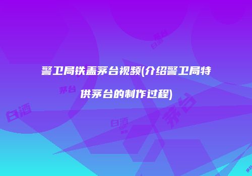 警卫局铁盖茅台视频(介绍警卫局特供茅台的制作过程)