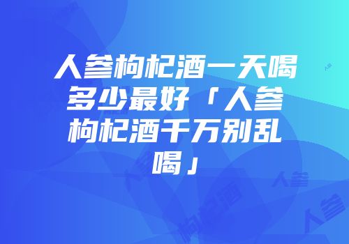 人参枸杞酒一天喝多少最好「人参枸杞酒千万别乱喝」