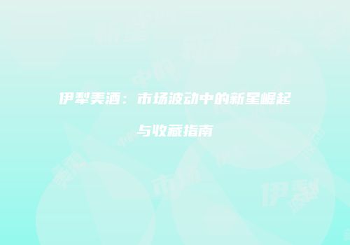 伊犁美酒：市场波动中的新星崛起与收藏指南