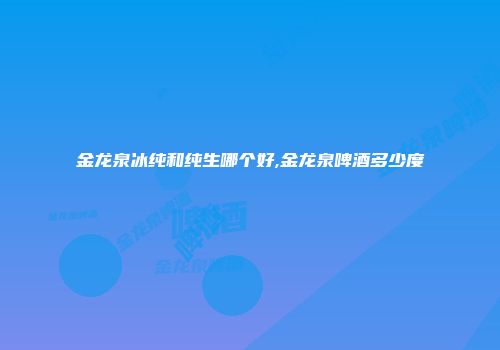 金龙泉冰纯和纯生哪个好,金龙泉啤酒多少度