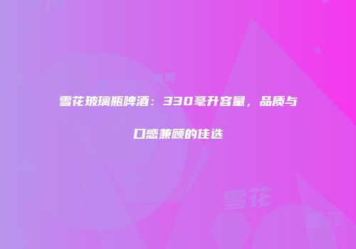 雪花玻璃瓶啤酒：330毫升容量，品质与口感兼顾的佳选