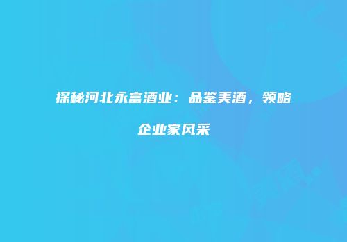 探秘河北永富酒业：品鉴美酒，领略企业家风采
