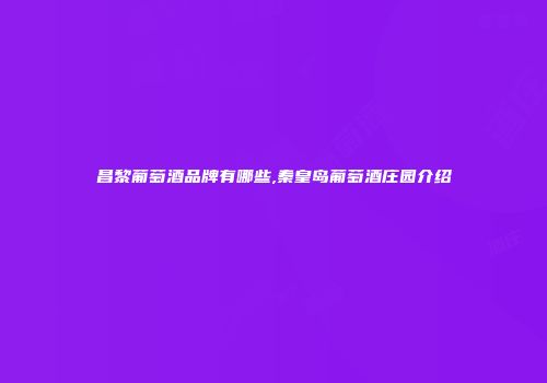 昌黎葡萄酒品牌有哪些,秦皇岛葡萄酒庄园介绍