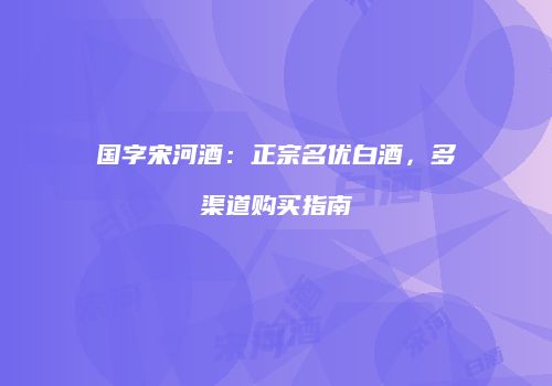 国字宋河酒：正宗名优白酒，多渠道购买指南