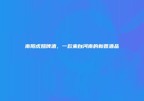南阳虎妞啤酒，一款来自河南的新晋酒品