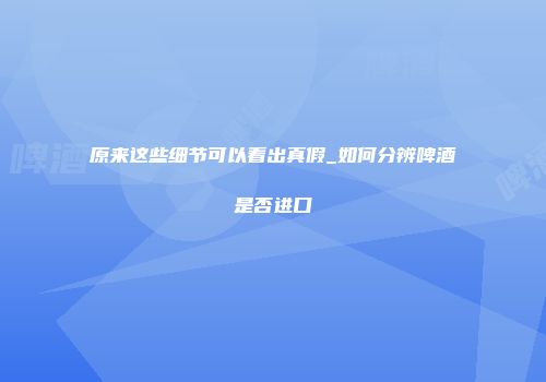 原来这些细节可以看出真假_如何分辨啤酒是否进口