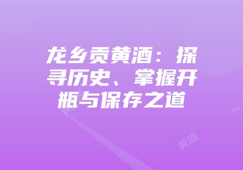龙乡贡黄酒：探寻历史、掌握开瓶与保存之道