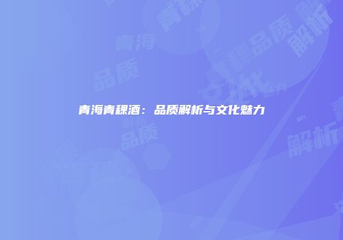 青海青稞酒：品质解析与文化魅力