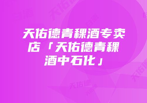 天佑德青稞酒专卖店「天佑德青稞酒中石化」
