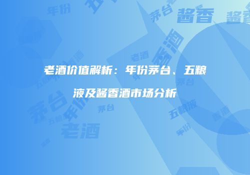 老酒价值解析：年份茅台、五粮液及酱香酒市场分析