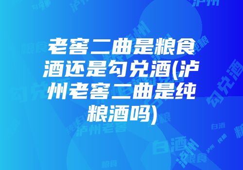 老窖二曲是粮食酒还是勾兑酒(泸州老窖二曲是纯粮酒吗)