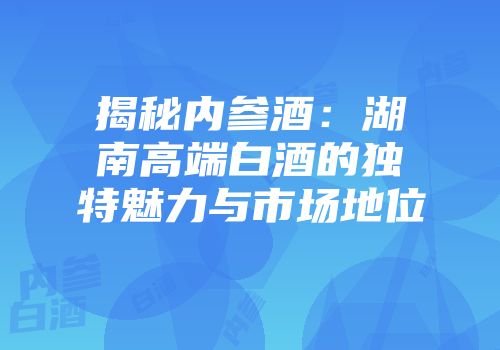 揭秘内参酒：湖南高端白酒的独特魅力与市场地位