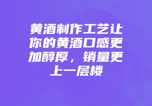 黄酒制作工艺让你的黄酒口感更加醇厚，销量更上一层楼