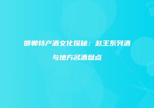 邯郸特产酒文化探秘：赵王系列酒与地方名酒盘点