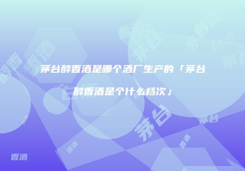 茅台醇香酒是哪个酒厂生产的「茅台醇香酒是个什么档次」