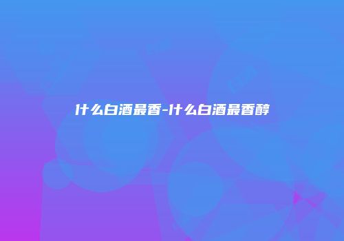什么白酒最香-什么白酒最香醇