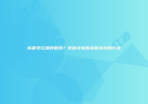 成都卖红酒好做吗？这些经验告诉你成功的方法