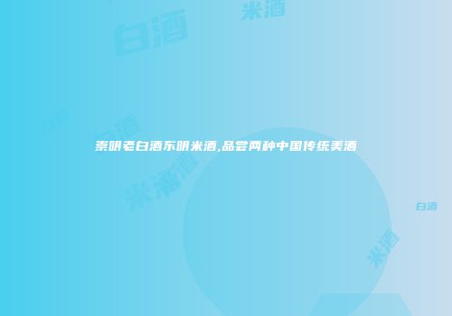 崇明老白酒东明米酒,品尝两种中国传统美酒